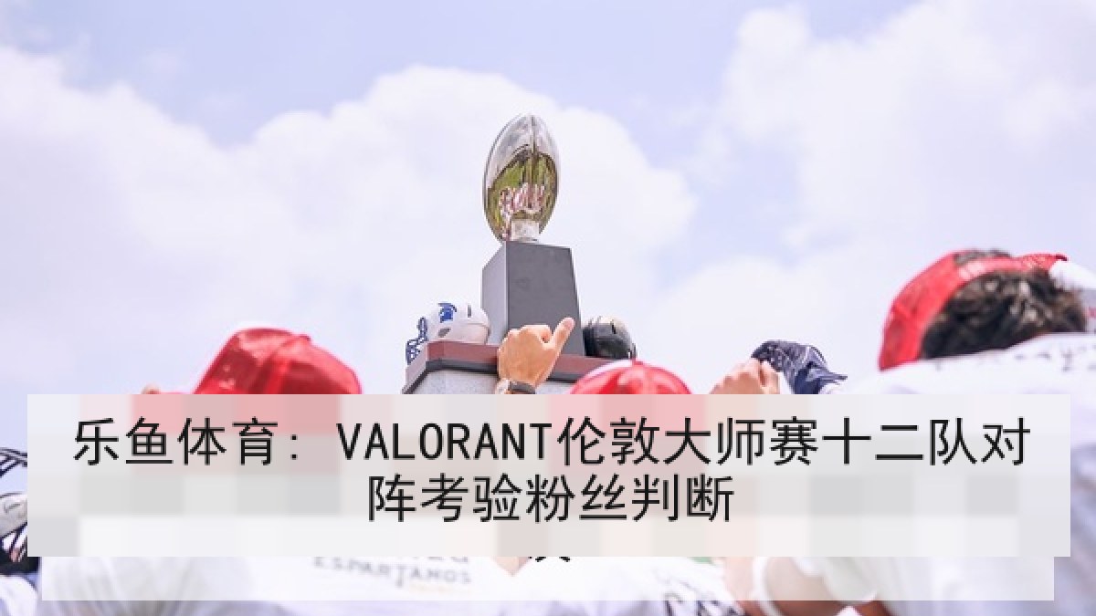 乐鱼体育: VALORANT伦敦大师赛十二队对阵考验粉丝判断