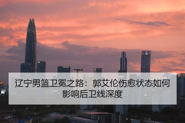 辽宁男篮卫冕之路：郭艾伦伤愈状态如何影响后卫线深度