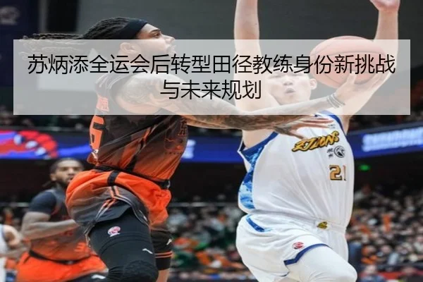 苏炳添全运会后转型田径教练身份新挑战与未来规划
