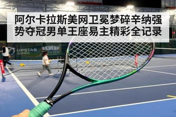 阿尔卡拉斯美网卫冕梦碎辛纳强势夺冠男单王座易主精彩全记录