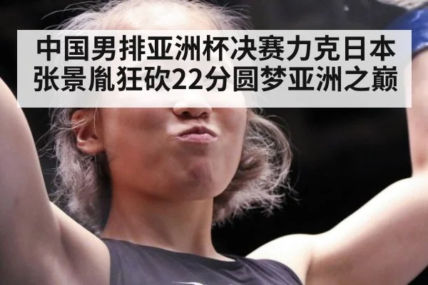 中国男排亚洲杯决赛力克日本张景胤狂砍22分圆梦亚洲之巅