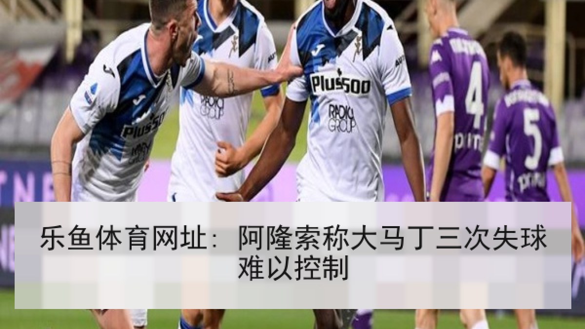 乐鱼体育网址: 阿隆索称大马丁三次失球难以控制