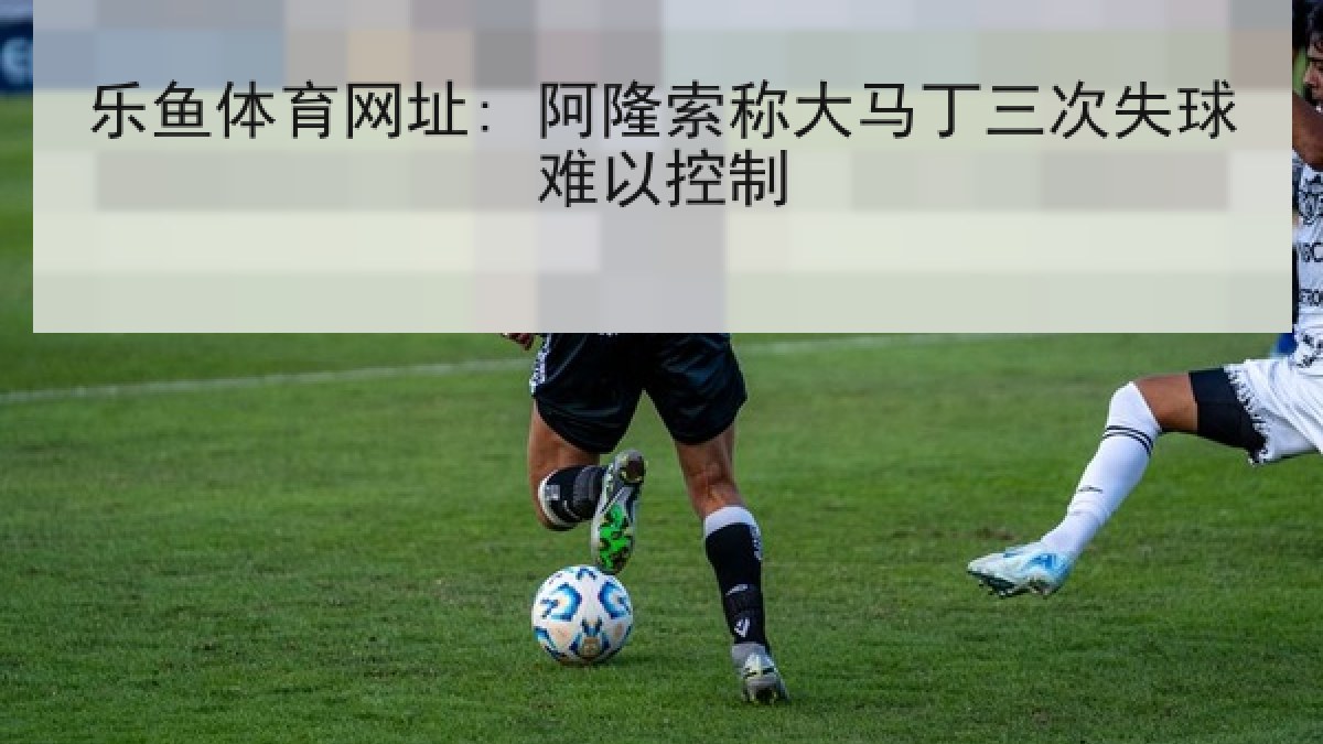 乐鱼体育网址: 阿隆索称大马丁三次失球难以控制