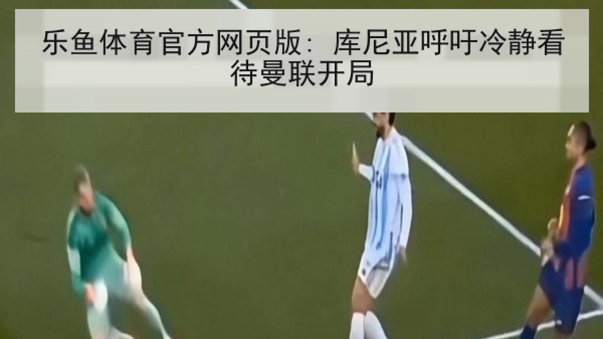 乐鱼体育官方网页版: 库尼亚呼吁冷静看待曼联开局 乐鱼体育官方网页版: 库尼亚呼吁冷静看待曼联开局